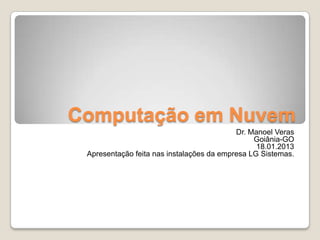 Computação em Nuvem
                                           Dr. Manoel Veras
                                                Goiânia-GO
                                                 18.01.2013
 Apresentação feita nas instalações da empresa LG Sistemas.
 