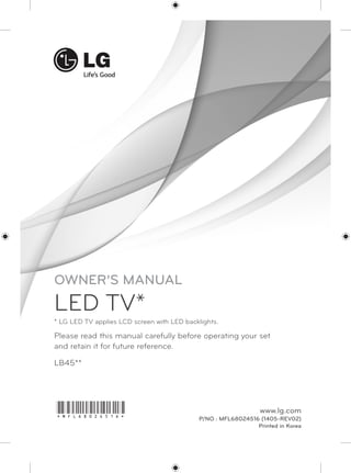 OWNER’S MANUAL 
LED TV* 
* LG LED TV applies LCD screen with LED backlights. 
Please read this manual carefully before operating your set 
and retain it for future reference. 
LB45** 
*MFL68024516* www.lg.com 
P/NO : MFL68024516 (1405-REV02) 
Printed in Korea 
 