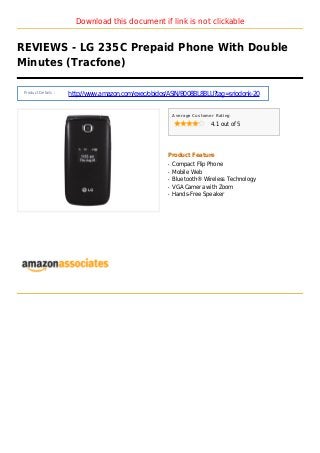 Download this document if link is not clickable
REVIEWS - LG 235C Prepaid Phone With Double
Minutes (Tracfone)
Product Details :
http://www.amazon.com/exec/obidos/ASIN/B008BL8BLU?tag=sriodonk-20
Average Customer Rating
4.1 out of 5
Product Feature
Compact Flip Phoneq
Mobile Webq
Bluetooth® Wireless Technologyq
VGA Camera with Zoomq
Hands-Free Speakerq
 