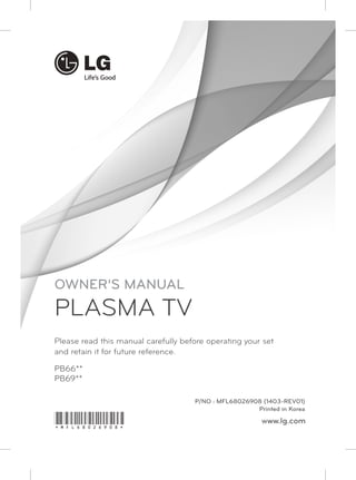 Please read this manual carefully before operating your set 
and retain it for future reference. 
PB66** 
PB69** 
P/NO : MFL68026908 (1403-REV01) 
Printed in Korea 
www.lg.com 
OWNER’S MANUAL 
PLASMA TV 
*MFL68026908* 
 