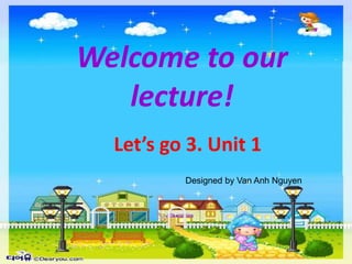 Welcome to our
lecture!
Designed by Van Anh Nguyen
Let’s go 3. Unit 1
 