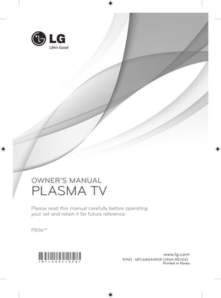 PB56** 
OWNER’S MANUAL 
PLASMA TV 
Please read this manual carefully before operating 
your set and retain it for future reference. 
P/NO : MFL68044908 (1404-REV02) 
Printed in Korea 
www.lg.com *MFL68044908* 
 