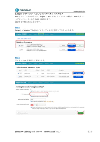 www.dragino.com
LoRaWAN Gateway User Manual ---Update:2018-11-17 10 / 31
3.3 WiFi クライアントとしてインターネットアクセス
WiFi クライアントモードでは、Dragino は WiFi クライアントとして機能し、WiFi 経由でア
ップリンクルーターから DHCP を取得します。
設定する手順は次のとおりです。
Step1:
Network -> Wireless で Radio0 インターフェイスを選択してスキャンします。
Step2:
ワイヤレス AP を選択して参加します。
 