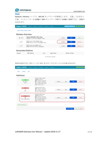 www.dragino.com
LoRaWAN Gateway User Manual ---Update:2018-11-17 11 / 31
Step3:
Network-> Wireless ページで、WiFi AP ネットワークを無効にします。 注意：これを行っ
た後、コンピューターが LG308 の WiFi ネットワーク経由で LG308 に接続すると、接続が
失われます。
参加が成功すると、同じページに WiFi ネットワークインターフェイスが表示されます。
 