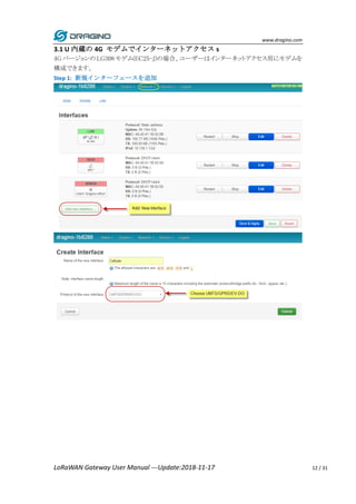 www.dragino.com
LoRaWAN Gateway User Manual ---Update:2018-11-17 12 / 31
3.1 U 内蔵の 4G モデムでインターネットアクセス s
4G バージョンの LG308 モデム(EC25-J)の場合、ユーザーはインターネットアクセス用にモデムを
構成できます。
Step 1: 新規インターフェースを追加
 