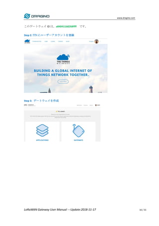 www.dragino.com
LoRaWAN Gateway User Manual ---Update:2018-11-17 16 / 31
このゲートウェイ ID は、a840411b8268ffff です。
Step 2: TTN にユーザーアカウントを登録
Step 3: ゲートウェイを作成
 
