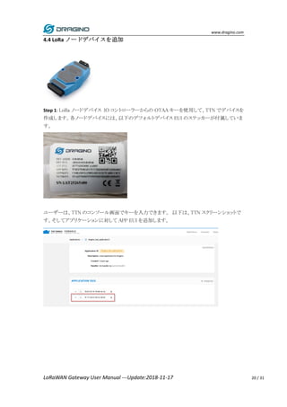 www.dragino.com
LoRaWAN Gateway User Manual ---Update:2018-11-17 20 / 31
4.4 LoRa ノードデバイスを追加
Step 1: LoRa ノードデバイス IO コントローラーからの OTAA キーを使用して、TTN でデバイスを
作成します。各ノードデバイスには、以下のデフォルトデバイス EUI のステッカーが付属していま
す。
ユーザーは、TTN のコンソール画面でキーを入力できます。 以下は、TTN スクリーンショットで
す。そしてアプリケーションに対して APP EUI を追加します。
 