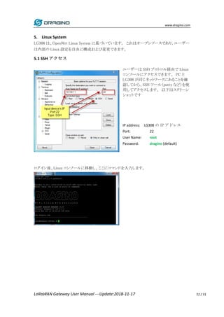 www.dragino.com
LoRaWAN Gateway User Manual ---Update:2018-11-17 22 / 31
5. Linux System
LG308 は、OpenWrt Linux System に基づいています。 これはオープンソースであり、ユーザー
は内部の Linux 設定を自由に構成および変更できます。
5.1 SSH アクセス
ユーザーは SSH プロトコル経由で Linux
コンソールにアクセスできます。 PC と
LG308 が同じネットワークにあることを確
認してから、SSH ツール（putty など）を使
用してアクセスします。 以下はスクリーン
ショットです
IP address: LG308 の IP アドレス
Port: 22
User Name: root
Password: dragino (default)
ログイン後、Linux コンソールに移動し、ここにコマンドを入力します。
 
