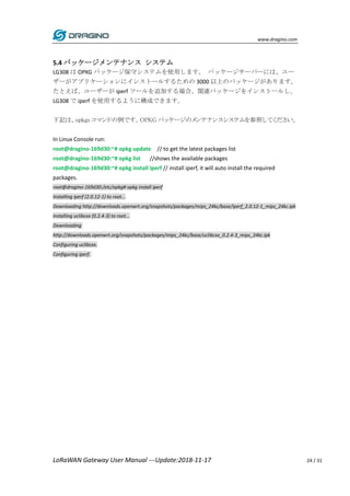 www.dragino.com
LoRaWAN Gateway User Manual ---Update:2018-11-17 24 / 31
5.4 パッケージメンテナンス システム
LG308 は OPKG パッケージ保守システムを使用します。 パッケージサーバーには、ユー
ザーがアプリケーションにインストールするための 3000 以上のパッケージがあります。
たとえば、ユーザーが iperf ツールを追加する場合、関連パッケージをインストールし、
LG308 で iperf を使用するように構成できます。
下記は、opkgs コマンドの例です。OPKG パッケージのメンテナンスシステムを参照してください。
In Linux Console run:
root@dragino-169d30:~# opkg update // to get the latest packages list
root@dragino-169d30:~# opkg list //shows the available packages
root@dragino-169d30:~# opkg install iperf // install iperf, it will auto install the required
packages.
root@dragino-169d30:/etc/opkg# opkg install iperf
Installing iperf (2.0.12-1) to root...
Downloading http://downloads.openwrt.org/snapshots/packages/mips_24kc/base/iperf_2.0.12-1_mips_24kc.ipk
Installing uclibcxx (0.2.4-3) to root...
Downloading
http://downloads.openwrt.org/snapshots/packages/mips_24kc/base/uclibcxx_0.2.4-3_mips_24kc.ipk
Configuring uclibcxx.
Configuring iperf.
 