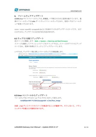 www.dragino.com
LoRaWAN Gateway User Manual ---Update:2018-11-17 25 / 31
6. ファームウェアアップデート
LG308 Linux サイドファームウェアは、新機能、バグ修正のために改善を続けています。最
新のファームウェアは LoRa ゲートウェイファームウェアにあり、変更ログはファームウ
ェア変更ログにあります。
xxxxx--xxxxx-squashfs-sysupgrade.bin という名前のファイルがアップデートイメージです。 以下
に示すように、アップデートにはさまざまな方法があります。
6.1 ウェブ UI を使うアップデート
次のページに移動します：Web --> System --> Back Up and flash firmware
イメージを選択してフラッシュイメージをクリックすると、イメージがデバイスにアップ
ロードされ、更新の処理をクリックしてアップグレードします。
システムは、アップデート後に新しいファームウェアで自動起動します。
6.2 Linux コンソールからアップデート
ファームウェアをシステムの/ var ディレクトリに SCP して実行します。
root@OpenWrt:~# /sbin/sysupgrade -n /var/Your_Image
注意：/ var ディレクトリのイメージを転送することが重要です。そうしないと、フラッ
シュサイズを超える可能性があります。
 