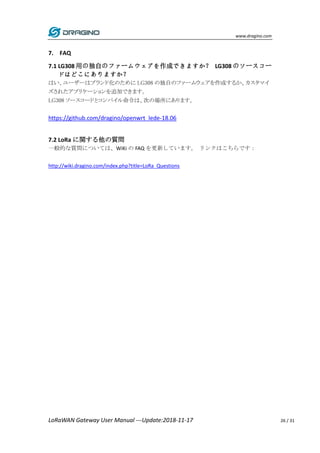 www.dragino.com
LoRaWAN Gateway User Manual ---Update:2018-11-17 26 / 31
7. FAQ
7.1 LG308 用の独自のファームウェアを作成できますか？ LG308 のソースコー
ドはどこにありますか？
はい、ユーザーはブランド化のために LG308 の独自のファームウェアを作成するか、カスタマイ
ズされたアプリケーションを追加できます。
LG308 ソースコードとコンパイル命令は、次の場所にあります。
https://github.com/dragino/openwrt_lede-18.06
7.2 LoRa に関する他の質問
一般的な質問については、WiKi の FAQ を更新しています。 リンクはこちらです：
http://wiki.dragino.com/index.php?title=LoRa_Questions
 
