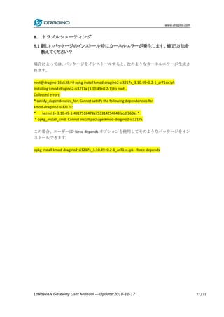 www.dragino.com
LoRaWAN Gateway User Manual ---Update:2018-11-17 27 / 31
8. トラブルシューティング
8.1 新しいパッケージのインストール時にカーネルエラーが発生します。修正方法を
教えてください？
場合によっては、パッケージをインストールすると、次のようなカーネルエラーが生成さ
れます。
root@dragino-16c538:~# opkg install kmod-dragino2-si3217x_3.10.49+0.2-1_ar71xx.ipk
Installing kmod-dragino2-si3217x (3.10.49+0.2-1) to root...
Collected errors:
* satisfy_dependencies_for: Cannot satisfy the following dependencies for
kmod-dragino2-si3217x:
* kernel (= 3.10.49-1-4917516478a753314254643facdf360a) *
* opkg_install_cmd: Cannot install package kmod-dragino2-si3217x.
この場合、ユーザーは–force-depends オプションを使用してそのようなパッケージをイン
ストールできます。
opkg install kmod-dragino2-si3217x_3.10.49+0.2-1_ar71xx.ipk --force-depends
 
