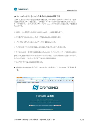 www.dragino.com
LoRaWAN Gateway User Manual ---Update:2018-11-17 28 / 31
8.2 ファームウェアがクラッシュした場合の LG308 の回復方法
LG308 は、Linux システムを完全に制御できるため、デバイスが一部のブートファイルが不適切
に変更された後、ブートできません。 この場合、ユーザーは次のことができます。Web Failsafe
モードで新しいファームウェアをアップロードして、Linuxシステム全体を回復します。手順は以下
のとおりです。
● RJ45ケーブルを使用して、PCをLG308のLANポートに直接接続します。
● PCを静的IP 192.168.255.x、ネットマスク255.255.255.0に設定します。
● トグルボタンを押したままにして、デバイスの電源を入れます。
● デバイスのすべてのLEDが点滅し、4回点滅した後、トグルボタンを放します。
● すべてのLEDが一度非常に速く点滅します。これは、デバイスがネットワークを検出したことを
意味します。接続するにはWeb-Failsafeモードに入ります。 あなたのPCはpingできるはずです。
デバイスがこのモードに入った後のIPアドレスは、192.168.255.1
● Webブラウザで192.168.255.1を開きます。
● squashfs-sysupgrade タイプのファームウェアを選択し、ファームウェアを更新しま
す。
 