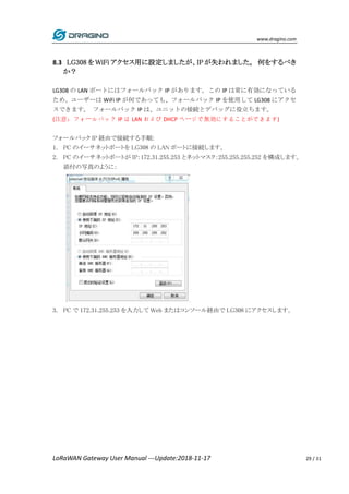 www.dragino.com
LoRaWAN Gateway User Manual ---Update:2018-11-17 29 / 31
8.3 LG308 を WiFi アクセス用に設定しましたが、IP が失われました。 何をするべき
か？
LG308 の LAN ポートにはフォールバック IP があります。この IP は常に有効になっている
ため、ユーザーは WiFi IP が何であっても、フォールバック IP を使用して LG308 にアクセ
スできます。 フォールバック IP は、ユニットの接続とデバッグに役立ちます。
(注意：フォールバック IP は LAN および DHCP ページで無効にすることができます)
フォールバック IP 経由で接続する手順:
1. PC のイーサネットポートを LG308 の LAN ポートに接続します。
2. PC のイーサネットポートが IP：172.31.255.253 とネットマスク：255.255.255.252 を構成します。
添付の写真のように：
3. PC で 172.31.255.253 を入力して Web またはコンソール経由で LG308 にアクセスします。
 