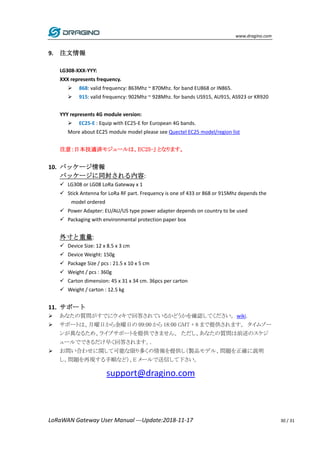 www.dragino.com
LoRaWAN Gateway User Manual ---Update:2018-11-17 30 / 31
9. 注文情報
LG308-XXX-YYY:
XXX represents frequency.
 868: valid frequency: 863Mhz ~ 870Mhz. for band EU868 or IN865.
 915: valid frequency: 902Mhz ~ 928Mhz. for bands US915, AU915, AS923 or KR920
YYY represents 4G module version:
 EC25-E : Equip with EC25-E for European 4G bands.
More about EC25 module model please see Quectel EC25 model/region list
注意：日本技適済モジュールは、EC25-J となります。
10. パッケージ情報
パッケージに同封される内容:
 LG308 or LG08 LoRa Gateway x 1
 Stick Antenna for LoRa RF part. Frequency is one of 433 or 868 or 915Mhz depends the
model ordered
 Power Adapter: EU/AU/US type power adapter depends on country to be used
 Packaging with environmental protection paper box
外寸と重量:
 Device Size: 12 x 8.5 x 3 cm
 Device Weight: 150g
 Package Size / pcs : 21.5 x 10 x 5 cm
 Weight / pcs : 360g
 Carton dimension: 45 x 31 x 34 cm. 36pcs per carton
 Weight / carton : 12.5 kg
11. サポート
 あなたの質問がすでにウィキで回答されているかどうかを確認してください。wiki.
 サポートは、月曜日から金曜日の 09:00 から 18:00 GMT + 8 まで提供されます。 タイムゾー
ンが異なるため、ライブサポートを提供できません。 ただし、あなたの質問は前述のスケジ
ュールでできるだけ早く回答されます。.
 お問い合わせに関して可能な限り多くの情報を提供し（製品モデル、問題を正確に説明
し、問題を再現する手順など）、E メールで送信して下さい。
support@dragino.com
 