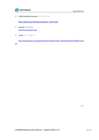 www.dragino.com
LoRaWAN Gateway User Manual ---Update:2018-11-17 31 / 31
 LG308 LoRaWAN Gateway のソースコード
https://github.com/dragino/openwrt_lede-18.06
 OpenWrt 公式 WiKi
http://www.openwrt.org/
 LG308 ファームウェア
http://www.dragino.com/downloads/index.php?dir=LoRa_Gateway/LG308-OLG308/Firmwa
re/
以上
 
