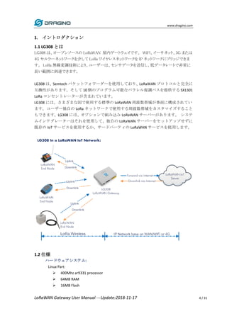 www.dragino.com
LoRaWAN Gateway User Manual ---Update:2018-11-17 4 / 31
1. イントロダクション
1.1 LG308 とは
LG308 は、オープンソースの LoRaWAN 屋内ゲートウェイです。 WiFi、イーサネット、3G または
4G セルラーネットワークを介して LoRa ワイヤレスネットワークを IP ネットワークにブリッジできま
す。 LoRa 無線変調技術により、ユーザーは、センサデータを送信し、低データレートで非常に
長い範囲に到達できます。
LG308 は、Semtech パケットフォワーダーを使用しており、LoRaWAN プロトコルと完全に
互換性があります。そして 10 個のプログラム可能なパラレル復調パスを提供する SX1301
LoRa コンセントレーターが含まれています。
LG308 には、さまざまな国で使用する標準の LoRaWAN 周波数帯域が事前に構成されてい
ます。ユーザー独自の LoRa ネットワークで使用する周波数帯域をカスタマイズすること
もできます。LG308 には、オプションで組み込み LoRaWAN サーバーがあります。 システ
ムインテグレーターはそれを使用して、独自の LoRaWAN サーバーをセットアップせずに
既存の IoT サービスを使用するか、サードパーティの LoRaWAN サービスを使用します。
1.2 仕様
ハードウェアシステム:
Linux Part:
 400Mhz ar9331 processor
 64MB RAM
 16MB Flash
 
