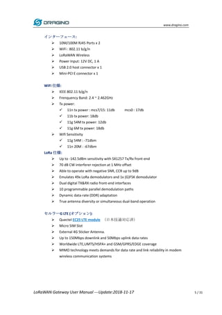 www.dragino.com
LoRaWAN Gateway User Manual ---Update:2018-11-17 5 / 31
インターフェース:
 10M/100M RJ45 Ports x 2
 WiFi : 802.11 b/g/n
 LoRaWAN Wireless
 Power Input: 12V DC, 1 A
 USB 2.0 host connector x 1
 Mini-PCI E connector x 1
WiFi 仕様:
 IEEE 802.11 b/g/n
 Frenquency Band: 2.4 ~ 2.462GHz
 Tx power:
 11n tx power : mcs7/15: 11db mcs0 : 17db
 11b tx power: 18db
 11g 54M tx power: 12db
 11g 6M tx power: 18db
 Wifi Sensitivity
 11g 54M : -71dbm
 11n 20M : -67dbm
LoRa 仕様:
 Up to -142.5dBm sensitivity with SX1257 Tx/Rx front-end
 70 dB CW interferer rejection at 1 MHz offset
 Able to operate with negative SNR, CCR up to 9dB
 Emulates 49x LoRa demodulators and 1x (G)FSK demodulator
 Dual digital TX&RX radio front-end interfaces
 10 programmable parallel demodulation paths
 Dynamic data-rate (DDR) adaptation
 True antenna diversity or simultaneous dual-band operation
セルラーG LTE (オプション):
 Quectel EC25 LTE module (日本技適対応済)
 Micro SIM Slot
 External 4G Sticker Antenna.
 Up to 150Mbps downlink and 50Mbps uplink data rates
 Worldwide LTE,UMTS/HSPA+ and GSM/GPRS/EDGE coverage
 MIMO technology meets demands for data rate and link reliability in modem
wireless communication systems
 