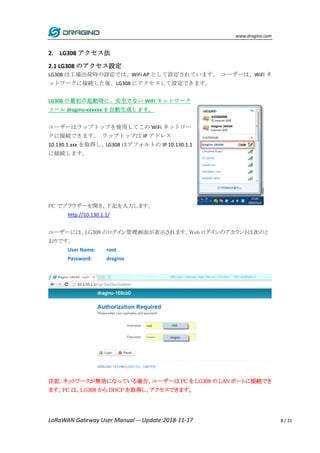 www.dragino.com
LoRaWAN Gateway User Manual ---Update:2018-11-17 8 / 31
2. LG308 アクセス法
2.1 LG308 のアクセス設定
LG308 は工場出荷時の設定では、WiFi AP として設定されています。 ユーザーは、WiFi ネ
ットワークに接続した後、LG308 にアクセスして設定できます。
LG308 の最初の起動時に、安全でない WiFi ネットワーク
コール dragino-xxxxxx を自動生成します。
ユーザーはラップトップを使用してこの WiFi ネットワー
クに接続できます。 ラップトップは IP アドレス
10.130.1.xxx を取得し、LG308 はデフォルトの IP 10.130.1.1
に接続します。
PC でブラウザーを開き、下記を入力します。
http://10.130.1.1/
ユーザーには、LG308 のログイン管理画面が表示されます。Web ログインのアカウントは次のと
おりです。
User Name: root
Password: dragino
注記：ネットワークが無効になっている場合、ユーザーは PC を LG308 の LAN ポートに接続でき
ます。PC は、LG308 から DHCP を取得し、アクセスできます。
 