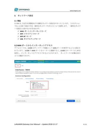 www.dragino.com
LoRaWAN Gateway User Manual ---Update:2018-11-17 9 / 31
3. ネットワーク設定
3.1 概論
LG308 は、さまざまな環境向けの柔軟なネットワーク設定をサポートしています。 このセクション
では、LG308 で設定できる一般的なネットワークトポロジについて説明します。 一般的なネットワ
ーク設定には次のものが含まれます:
 WAN ポートインターネットモード
 WiFi クライアントモード
 WiFi AP モード
 USB ダイアルアップモード
3.2 WAN ポートからインターネットアクセス
デフォルトでは、LG308 はネットワーク接続として WAN ポートを使用するように設定さ
れています。 LG308 の WAN ポートをルーターに接続すると、LG308 はルーターから IP を
取得し、インターネットにアクセスできるようになります。 ネットワークの状態は次の
ように確認できます。
 