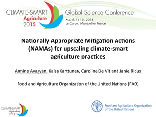 Na#onally	
  Appropriate	
  Mi#ga#on	
  Ac#ons	
  
(NAMAs)	
  for	
  upscaling	
  climate-­‐smart	
  
agriculture	
  prac#ces	
  	
  
	
  
Armine	
  Avagyan,	
  Kaisa	
  Kar/unen,	
  Caroline	
  De	
  Vit	
  and	
  Janie	
  Rioux	
  	
  
	
  
Food	
  and	
  Agriculture	
  Organiza?on	
  of	
  the	
  United	
  Na?ons	
  (FAO)	
  
Montpellier	
  
March	
  16-­‐18,	
  2015	
  
 