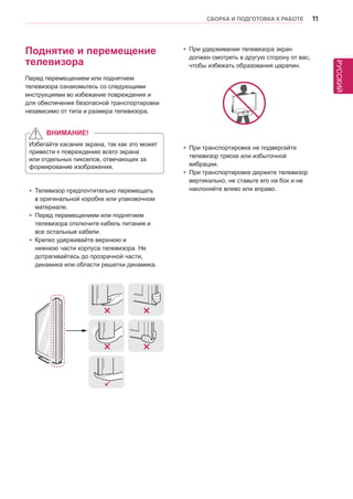 РУССКИЙ 
СБОРКА И ПОДГОТОВКА К РАБОТЕ 11 
yyПри удерживании телевизора экран 
должен смотреть в другую сторону от вас, 
чтобы избежать образования царапин. 
yyПри транспортировке не подвергайте 
телевизор тряске или избыточной 
вибрации. 
yyПри транспортировке держите телевизор 
вертикально, не ставьте его на бок и не 
наклоняйте влево или вправо. 
Поднятие и перемещение 
телевизора 
Перед перемещением или поднятием 
телевизора ознакомьтесь со следующими 
инструкциями во избежание повреждения и 
для обеспечения безопасной транспортировки 
независимо от типа и размера телевизора. 
Избегайте касания экрана, так как это может 
привести к повреждению всего экрана 
или отдельных пикселов, отвечающих за 
формирование изображения. 
yyТелевизор предпочтительно перемещать 
в оригинальной коробке или упаковочном 
материале. 
yyПеред перемещением или поднятием 
телевизора отключите кабель питания и 
все остальные кабели. 
yyКрепко удерживайте верхнюю и 
нижнюю части корпуса телевизора. Не 
дотрагивайтесь до прозрачной части, 
динамика или области решетки динамика. 
ВНИМАНИЕ! 
 