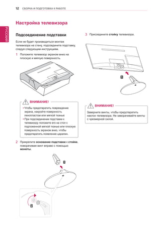 РУССКИЙ 
12 СБОРКА И ПОДГОТОВКА К РАБОТЕ 
2 Прикрепите основание подставки к стойке, 
поворачивая винт вправо с помощью 
монеты. 
Настройка телевизора 
Если не будет производиться монтаж 
телевизора на стену, подсоедините подставку, 
следуя следующим инструкциям. 
1 Положите телевизор экраном вниз на 
плоскую и мягкую поверхность. 
yyЧтобы предотвратить повреждение 
экрана, накройте поверхность 
пенопластом или мягкой тканью 
yyПри подсоединении подставки к 
телевизору положите его на стол с 
подложенной мягкой тканью или плоскую 
поверхность экраном вниз, чтобы 
предотвратить появление царапин. 
3 Присоедините стойку телевизора. 
ВНИМАНИЕ! 
Заверните винты, чтобы предотвратить 
наклон телевизора. Не заворачивайте винты 
с чрезмерной силой. 
ВНИМАНИЕ! 
Подсоединение подставки 
 