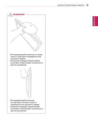 РУССКИЙ 
СБОРКА И ПОДГОТОВКА К РАБОТЕ 13 
ВНИМАНИЕ! 
yyНе переворачивайте монитор, он может 
упасть с подставки и повредиться или 
причинить травмы. 
yyНа рисунке приведен общий пример 
установки, который может отличаться от 
данного устройства. 
yyНе переворачивайте монитор 
на подставке, он может упасть и 
повредиться или причинить травмы. 
yyНа рисунке приведен общий пример 
установки, который может отличаться от 
данного устройства. 
 