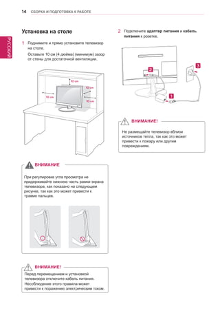 РУССКИЙ 
14 СБОРКА И ПОДГОТОВКА К РАБОТЕ 
Установка на столе 
1 Поднимите и прямо установите телевизор 
на столе. 
Оставьте 10 см (4 дюйма) (минимум) зазор 
от стены для достаточной вентиляции. 
2 Подключите адаптер питания и кабель 
питания к розетке. 
При регулировке угла просмотра не 
придерживайте нижнюю часть рамки экрана 
телевизора, как показано на следующем 
рисунке, так как это может привести к 
травме пальцев. 
ВНИМАНИЕ 
Не размещайте телевизор вблизи 
источников тепла, так как это может 
привести к пожару или другим 
повреждениям. 
ВНИМАНИЕ! 
Перед перемещением и установкой 
телевизора отключите кабель питания. 
Несоблюдение этого правила может 
привести к поражению электрическим током. 
ВНИМАНИЕ! 
10 cm 
10 cm 
10 cm 
10 cm 
 