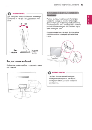 РУССКИЙ 
СБОРКА И ПОДГОТОВКА К РАБОТЕ 15 
Закрепление кабелей 
Соберите и свяжите кабели с помощью стяжки 
для кабелей. 
Для настройки угла изображения телевизора 
наклоните от +20 до -5 градусов вверх или 
вниз. 
ПРИМЕЧАНИЕ Использование системы безопасности 
Kensington 
Разъем системы безопасности Kensington 
находится на задней панели телевизора. 
Дополнительную информацию об установке 
и использовании см. в руководстве к системе 
безопасности Kensington или на сайте http:// 
www.kensington.com. 
Продевание кабеля системы безопасности 
Kensington через телевизор и отверстие в 
столе. 
Вид 
спереди 
Задняя 
часть 
Система безопасности Kensington 
приобретается отдельно. Ее можно 
приобрести в большинстве магазинов 
электроники. 
ПРИМЕЧАНИЕ 
-5 +20 
 