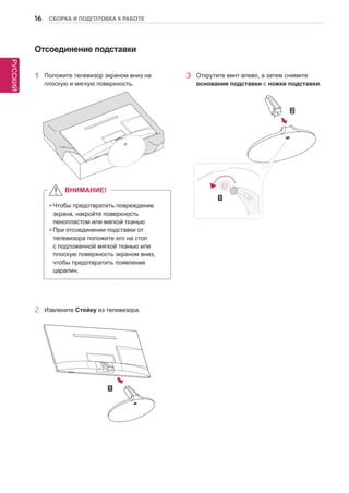 РУССКИЙ 
16 СБОРКА И ПОДГОТОВКА К РАБОТЕ 
2 Извлеките Стойку из телевизора. 
Отсоединение подставки 
1 Положите телевизор экраном вниз на 
плоскую и мягкую поверхность. 
3 Открутите винт влево, а затем снимите 
основание подставки с ножки подставки. 
yyЧтобы предотвратить повреждение 
экрана, накройте поверхность 
пенопластом или мягкой тканью 
yyПри отсоединении подставки от 
телевизора положите его на стол 
с подложенной мягкой тканью или 
плоскую поверхность экраном вниз, 
чтобы предотвратить появление 
царапин. 
ВНИМАНИЕ! 
 