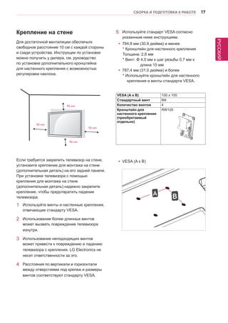 РУССКИЙ 
СБОРКА И ПОДГОТОВКА К РАБОТЕ 17 
5 Используйте стандарт VESA согласно 
указанным ниже инструкциям. 
yy784,8 мм (30,9 дюйма) и менее 
* Кронштейн для настенного крепления 
Толщина: 2,6 мм 
* Винт: Φ 4,0 мм x шаг резьбы 0,7 мм x 
длина 10 мм 
yy787,4 мм (31,0 дюйма) и более 
* Используйте кронштейн для настенного 
крепления и винты стандарта VESA. 
Крепление на стене 
Для достаточной вентиляции обеспечьте 
свободное расстояние 10 см с каждой стороны 
и сзади устройства. Инструкции по установке 
можно получить у дилера, см. руководство 
по установке дополнительного кронштейна 
для настенного крепления с возможностью 
регулировки наклона. 
Если требуется закрепить телевизор на стене, 
установите крепление для монтажа на стене 
(дополнительная деталь) на его задней панели. 
При установке телевизора с помощью 
крепления для монтажа на стене 
(дополнительная деталь) надежно закрепите 
крепление, чтобы предотвратить падение 
телевизора. 
1 Используйте винты и настенные крепления, 
отвечающие стандарту VESA. 
2 Использование более длинных винтов 
может вызвать повреждение телевизора 
изнутри. 
3 Использование неподходящих винтов 
может привести к повреждению и падению 
телевизора с крепления. LG Electronics не 
несет ответственности за это. 
4 Расстояния по вертикали и горизонтали 
между отверстиями под крепеж и размеры 
винтов соответствуют стандарту VESA. 
VESA (A x B) 100 x 100 
Стандартный винт M4 
Количество винтов 4 
Кронштейн для 
настенного крепления 
(приобретаемый 
отдельно) 
RW120 
yyVESA (A x B) 
10 cm 
10 cm 
10 cm 
10 cm 
A B 
 