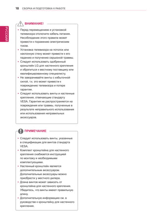 РУССКИЙ 
18 СБОРКА И ПОДГОТОВКА К РАБОТЕ 
yyПеред перемещением и установкой 
телевизора отключите кабель питания. 
Несоблюдение этого правила может 
привести к поражению электрическим 
током. 
yyУстановка телевизора на потолок или 
наклонную стену может привести к его 
падению и получению серьезной травмы. 
yyСледует использовать одобренный 
кронштейн LG для настенного крепления 
и обратиться к местному поставщику или 
квалифицированному специалисту. 
yy Не заворачивайте винты с избыточной 
силой, т.к. это может привести к 
повреждению телевизора и потере 
гарантии. 
yy Следует использовать винты и настенные 
крепления, отвечающие стандарту 
VESA. Гарантия не распространяется на 
повреждения или травмы, полученные в 
результате неправильного использования 
или использования неправильных 
аксессуаров. 
yyСледует использовать винты, указанные 
в спецификации для винтов стандарта 
VESA. 
yyКомплект кронштейна для настенного 
крепления снабжается инструкцией 
по монтажу и необходимыми 
комплектующими. 
yyНастенный кронштейн является 
дополнительным аксессуаром. 
Дополнительные аксессуары можно 
приобрести у местного дилера. 
yyДлина винтов может зависеть от 
кронштейна для настенного крепления. 
Убедитесь, что винты имеют правильную 
длину. 
yyДополнительную информацию см. в 
руководстве к кронштейну для настенного 
крепления. 
ВНИМАНИЕ! 
ПРИМЕЧАНИЕ 
 