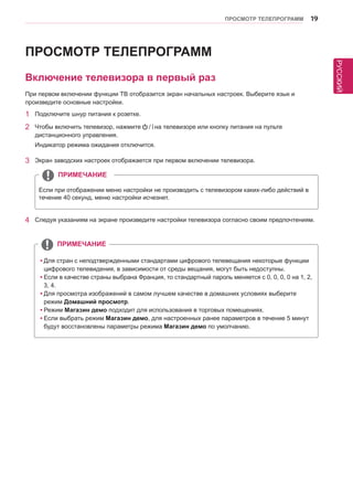 РУССКИЙ 
ПРОСМОТР ТЕЛЕПРОГРАММ 19 
Включение телевизора в первый раз 
При первом включении функции ТВ отобразится экран начальных настроек. Выберите язык и 
произведите основные настройки. 
1 Подключите шнур питания к розетке. 
2 Чтобы включить телевизор, нажмите на телевизоре или кнопку питания на пульте 
дистанционного управления. 
Индикатор режима ожидания отключится. 
Если при отображении меню настройки не производить с телевизором каких-либо действий в 
течение 40 секунд, меню настройки исчезнет. 
3 Экран заводских настроек отображается при первом включении телевизора. 
4 Следуя указаниям на экране произведите настройки телевизора согласно своим предпочтениям. 
ПРИМЕЧАНИЕ 
ПРОСМОТР ТЕЛЕПРОГРАММ 
yyДля стран с неподтвержденными стандартами цифрового телевещания некоторые функции 
цифрового телевидения, в зависимости от среды вещания, могут быть недоступны. 
yyЕсли в качестве страны выбрана Франция, то стандартный пароль меняется с 0, 0, 0, 0 на 1, 2, 
3, 4. 
yyДля просмотра изображений в самом лучшем качестве в домашних условиях выберите 
режим Домашний просмотр. 
yyРежим Магазин демо подходит для использования в торговых помещениях. 
yyЕсли выбрать режим Магазин демо, для настроенных ранее параметров в течение 5 минут 
будут восстановлены параметры режима Магазин демо по умолчанию. 
ПРИМЕЧАНИЕ 
 