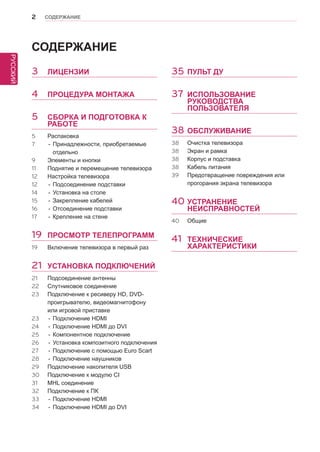 2 
РУССКИЙ 
СОДЕРЖАНИЕ 
СОДЕРЖАНИЕ 
3 ЛИЦЕНЗИИ 
4 ПРОЦЕДУРА МОНТАЖА 
5 СБОРКА И ПОДГОТОВКА К 
РАБОТЕ 
5 Распаковка 
7 - Принадлежности, приобретаемые 
отдельно 
9 Элементы и кнопки 
11 Поднятие и перемещение телевизора 
12 Настройка телевизора 
12 - Подсоединение подставки 
14 - Установка на столе 
15 - Закрепление кабелей 
16 - Отсоединение подставки 
17 - Крепление на стене 
19 ПРОСМОТР ТЕЛЕПРОГРАММ 
19 Включение телевизора в первый раз 
21 УСТАНОВКА ПОДКЛЮЧЕНИЙ 
21 Подсоединение антенны 
22 Спутниковое соединение 
23 Подключение к ресиверу HD, DVD- 
проигрывателю, видеомагнитофону 
или игровой приставке 
23 - Подключение HDMI 
24 - Подключение HDMI до DVI 
25 - Компонентное подключение 
26 - Установка композитного подключения 
27 - Подключение с помощью Euro Scart 
28 - Подключение наушников 
29 Подключение накопителя USB 
30 Подключение к модулю CI 
31 MHL соединение 
32 Подключение к ПК 
33 - Подключение HDMI 
34 - Подключение HDMI до DVI 
35 ПУЛЬТ ДУ 
37 ИСПОЛЬЗОВАНИЕ 
РУКОВОДСТВА 
ПОЛЬЗОВАТЕЛЯ 
38 ОБСЛУЖИВАНИЕ 
38 Очистка телевизора 
38 Экран и рамка 
38 Корпус и подставка 
38 Кабель питания 
39 Предотвращение повреждения или 
прогорания экрана телевизора 
40 УСТРАНЕНИЕ 
НЕИСПРАВНОСТЕЙ 
40 Общие 
41 ТЕХНИЧЕСКИЕ 
ХАРАКТЕРИСТИКИ 
 