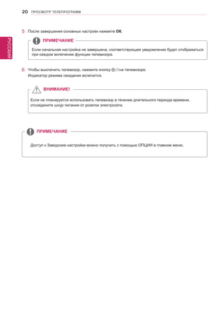 РУССКИЙ 
20 ПРОСМОТР ТЕЛЕПРОГРАММ 
Доступ к Заводские настройки можно получить с помощью ОПЦИИ в главном меню. 
ПРИМЕЧАНИЕ 
Если начальная настройка не завершена, соответствующее уведомление будет отображаться 
при каждом включении функции телевизора. 
5 После завершения основных настроек нажмите ОК. 
6 Чтобы выключить телевизор, нажмите кнопку на телевизоре. 
Индикатор режима ожидания включится. 
Если не планируется использовать телевизор в течение длительного периода времени, 
отсоедините шнур питания от розетки электросети. 
ПРИМЕЧАНИЕ 
ВНИМАНИЕ! 
 