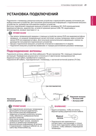 РУССКИЙ 
УСТАНОВКА ПОДКЛЮЧЕНИЙ 21 
Подключите к телевизору различные внешние устройства и переключайте режимы источников для 
выбора внешнего устройства. Для получения дополнительной информации о подключении внешнего 
устройства см. руководства пользователя каждого устройства. 
Доступно подключение следующих внешних устройств: ресиверов HD, DVD-проигрывателей, 
видеомагнитофонов, аудиосистем, устройств хранения данных USB, ПК, видеокамер и 
фотоаппаратов, игровых приставок и т. д. 
УСТАНОВКА ПОДКЛЮЧЕНИЙ 
Подсоединение антенны 
Подключите антенну, кабель или блок кабельного ТВ для просмотра ТВ с помощью следующих 
инструкций. Приведенные рисунки могут отличаться от фактических принадлежностей. 
Радиочастотный кабель приобретается отдельно. 
Подключите ВЧ-кабель, подсоединенный к телевизору, к настенной антенной розетке (75 Ом). 
yyДля подключения нескольких телевизоров 
используйте антенный разветвитель. 
yyПри плохом качестве изображения 
правильно установите усилитель сигнала, 
чтобы обеспечить изображение более 
высокого качества. 
yyЕсли после подключения антенны качество 
изображения будет низким, направьте 
антенну в правильном направлении. 
yyДополнительную информацию об антенне 
и подключении с помощью кабелей см. на 
сайте http://AntennaWeb.org . 
ПРИМЕЧАНИЕ 
yyБудьте осторожны, чтобы не согнуть 
медный провод радиочастотного кабеля. 
yyПодключите все компоненты в 
соответствии с инструкциями, и только 
после этого подключите кабель питания 
к розетке, чтобы избежать повреждения 
телевизора. 
ВНИМАНИЕ! 
Медный 
провод 
yyПри записи телевизионной передачи с помощью устройства записи DVD или видеомагнитофона 
проверьте, что входной телевизионный сигнал поступает на вход телевизора через устройство 
записи DVD или видеомагнитофон. Для получения дополнительной информации о записи см. 
руководство пользователя подключенного устройства. 
yyПроцесс подключения внешнего устройства отличается в зависимости от модели. 
yyПодключите внешние устройства независимо от порядка расположения разъемов телевизора. 
ПРИМЕЧАНИЕ 
Настенная 
антенная розетка 
Наружная антенна 
yyАнтенна VHF 
yyАнтенна UHF 
(не поставляется) 
 
