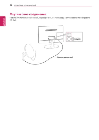 РУССКИЙ 
22 УСТАНОВКА ПОДКЛЮЧЕНИЙ 
Спутниковое соединение 
Подключите телевизионный кабель, подсоединенный к телевизору, к спутниковой антенной розетке 
(75 Ом). 
(не поставляется) 
 