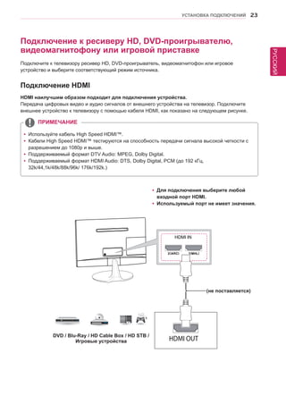 РУССКИЙ 
УСТАНОВКА ПОДКЛЮЧЕНИЙ 23 
yyДля подключения выберите любой 
входной порт HDMI. 
yyИспользуемый порт не имеет значения. 
Подключение к ресиверу HD, DVD-проигрывателю, 
видеомагнитофону или игровой приставке 
Подключите к телевизору ресивер HD, DVD-проигрыватель, видеомагнитофон или игровое 
устройство и выберите соответствующий режим источника. 
Подключение HDMI 
HDMI наилучшим образом подходит для подключения устройства. 
Передача цифровых видео и аудио сигналов от внешнего устройства на телевизор. Подключите 
внешнее устройство к телевизору с помощью кабеля HDMI, как показано на следующем рисунке. 
yyИспользуйте кабель High Speed HDMI™. 
yyКабели High Speed HDMI™ тестируются на способность передачи сигнала высокой четкости с 
разрешением до 1080p и выше. 
yyПоддерживаемый формат DTV Audio: MPEG, Dolby Digital. 
yyПоддерживаемый формат HDMI Audio: DTS, Dolby Digital, PCM (до 192 кГц, 
32k/44,1k/48k/88k/96k/ 176k/192k.) 
ПРИМЕЧАНИЕ 
HDMI IN 
DVD / Blu-Ray / HD Cable Box / HD STB / 
Игровые устройства 
(не поставляется) 
 