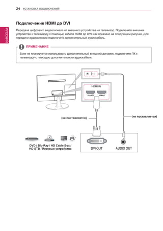РУССКИЙ 
24 УСТАНОВКА ПОДКЛЮЧЕНИЙ 
Подключение HDMI до DVI 
Передача цифрового видеосигнала от внешнего устройства на телевизор. Подключите внешнее 
устройство к телевизору с помощью кабеля HDMI до DVI, как показано на следующем рисунке. Для 
передачи аудиосигнала подключите дополнительный аудиокабель. 
Если не планируется использовать дополнительный внешний динамик, подключите ПК к 
телевизору с помощью дополнительного аудиокабеля. 
ПРИМЕЧАНИЕ 
HDMI IN 
DVD / Blu-Ray / HD Cable Box / 
HD STB / Игровые устройства 
(не поставляется) (не поставляется) 
 