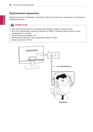 РУССКИЙ 
28 УСТАНОВКА ПОДКЛЮЧЕНИЙ 
Подключение наушников 
Передача сигнала от телевизора к наушникам. Подключите наушники к телевизору, как показано на 
следующем рисунке. 
yyПри подключении наушников настройки меню AUDIO становятся недоступными. 
yyЕсли при подключенных наушниках изменить AV MODE, изменение будет касаться только 
изображения, но не звука. 
yyСопротивление наушников: 16 
yyМаксимальная мощность звука наушников: 9 мВт до 15 мВт 
yyГнездо наушников: 0,35 см 
ПРИМЕЧАНИЕ 
Наушники 
(не поставляется) 
 