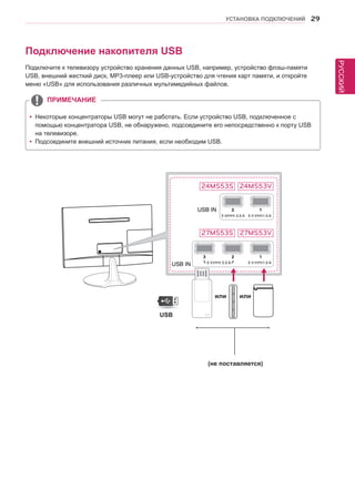 РУССКИЙ 
УСТАНОВКА ПОДКЛЮЧЕНИЙ 29 
yyНекоторые концентраторы USB могут не работать. Если устройство USB, подключенное с 
помощью концентратора USB, не обнаружено, подсоедините его непосредственно к порту USB 
на телевизоре. 
yyПодсоедините внешний источник питания, если необходим USB. 
ПРИМЕЧАНИЕ 
Подключение накопителя USB 
Подключите к телевизору устройство хранения данных USB, например, устройство флэш-памяти 
USB, внешний жесткий диск, MP3-плеер или USB-устройство для чтения карт памяти, и откройте 
меню «USB» для использования различных мультимедийных файлов. 
5 V 0.5 A 5 V 1.0 A 
5 V 0.5 A 5 V 1.0 A 
USB 
или или 
(не поставляется) 
24MS53S 
27MS53S 
24MS53V 
27MS53V 
 