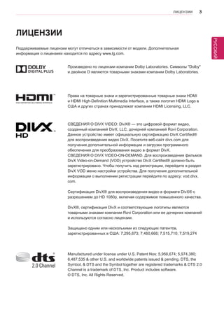РУССКИЙ 
ЛИЦЕНЗИИ 3 
ЛИЦЕНЗИИ 
Поддерживаемые лицензии могут отличаться в зависимости от модели. Дополнительная 
информация о лицензиях находится по адресу www.lg.com. 
Произведено по лицензии компании Dolby Laboratories. Символы "Dolby" 
и двойное D являются товарными знаками компании Dolby Laboratories. 
СВЕДЕНИЯ О DIVX VIDEO: DivX® — это цифровой формат видео, 
созданный компанией DivX, LLC, дочерней компанией Rovi Corporation. 
Данное устройство имеет официальную сертификацию DivX Certified® 
для воспроизведения видео DivX. Посетите веб-сайт divx.com для 
получения дополнительной информации и загрузки программного 
обеспечения для преобразования видео в формат DivX. 
СВЕДЕНИЯ О DIVX VIDEO-ON-DEMAND. Для воспроизведения фильмов 
DivX Video-on-Demand (VOD) устройство DivX Certified® должно быть 
зарегистрировано. Чтобы получить код регистрации, перейдите в раздел 
DivX VOD меню настройки устройства. Для получения дополнительной 
информации о выполнении регистрации перейдите по адресу: vod.divx. 
com. 
Сертификация DivX® для воспроизведения видео в формате DivX® с 
разрешением до HD 1080p, включая содержимое повышенного качества. 
DivX®, сертификация DivX и соответствующие логотипы являются 
товарными знаками компании Rovi Corporation или ее дочерних компаний 
и используются согласно лицензии. 
Защищено одним или несколькими из следующих патентов, 
зарегистрированных в США: 7,295,673; 7,460,668; 7,515,710; 7,519,274 
Права на товарные знаки и зарегистрированные товарные знаки HDMI 
и HDMI High-Definition Multimedia Interface, а также логотип HDMI Logo в 
США и других странах принадлежат компании HDMI Licensing, LLC. 
Manufactured under license under U.S. Patent Nos: 5,956,674; 5,974,380; 
6,487,535 & other U.S. and worldwide patents issued & pending. DTS, the 
Symbol, & DTS and the Symbol together are registered trademarks & DTS 2.0 
Channel is a trademark of DTS, Inc. Product includes software. 
© DTS, Inc. All Rights Reserved. 
 