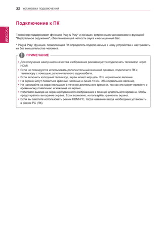 РУССКИЙ 
32 УСТАНОВКА ПОДКЛЮЧЕНИЙ 
Подключение к ПК 
Телевизор поддерживает функцию Plug & Play* и оснащен встроенными динамиками с функцией 
"Виртуальное окружение", обеспечивающей четкость звука и насыщенный бас. 
* Plug & Play: функция, позволяющая ПК определять подключаемые к нему устройства и настраивать 
их без вмешательства человека. 
yyДля получения наилучшего качества изображения рекомендуется подключать телевизор через 
HDMI. 
yyЕсли не планируется использовать дополнительный внешний динамик, подключите ПК к 
телевизору с помощью дополнительного аудиокабеля. 
yyЕсли включить холодный телевизор, экран может мерцать. Это нормальное явление. 
yyНа экране могут появиться красные, зеленые и синие точки. Это нормальное явление. 
yyНе нажимайте на экран пальцами в течение длительного времени, так как это может привести к 
временному появлению искажений на экране. 
yyИзбегайте вывода на экран неподвижного изображения в течение длительного времени, чтобы 
предотвратить выгорание экрана. Если возможно, используйте хранитель экрана. 
yyЕсли вы захотите использовать режим HDMI-PC, тогда название входа необходимо установить 
в режим PC (ПК). 
ПРИМЕЧАНИЕ 
 