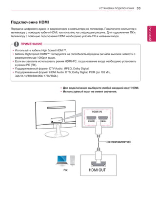 РУССКИЙ 
УСТАНОВКА ПОДКЛЮЧЕНИЙ 33 
Подключение HDMI 
Передача цифрового аудио- и видеосигнала с компьютера на телевизор. Подключите компьютер к 
телевизору с помощью кабеля HDMI, как показано на следующем рисунке. Для подключения ПК к 
телевизору с помощью подключения HDMI необходимо указать ПК в названии входа. 
yyИспользуйте кабель High Speed HDMI™. 
yyКабели High Speed HDMI™ тестируются на способность передачи сигнала высокой четкости с 
разрешением до 1080p и выше. 
yyЕсли вы захотите использовать режим HDMI-PC, тогда название входа необходимо установить 
в режим PC (ПК). 
yyПоддерживаемый формат DTV Audio: MPEG, Dolby Digital. 
yyПоддерживаемый формат HDMI Audio: DTS, Dolby Digital, PCM (до 192 кГц, 
32k/44,1k/48k/88k/96k/ 176k/192k.) 
ПРИМЕЧАНИЕ 
yyДля подключения выберите любой входной порт HDMI. 
yyИспользуемый порт не имеет значения. 
HDMI IN 
ПK 
(не поставляется) 
 