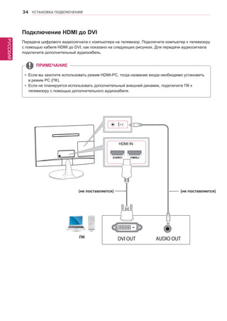 РУССКИЙ 
34 УСТАНОВКА ПОДКЛЮЧЕНИЙ 
yyЕсли вы захотите использовать режим HDMI-PC, тогда название входа необходимо установить 
в режим PC (ПК). 
yyЕсли не планируется использовать дополнительный внешний динамик, подключите ПК к 
телевизору с помощью дополнительного аудиокабеля. 
Подключение HDMI до DVI 
Передача цифрового видеосигнала с компьютера на телевизор. Подключите компьютер к телевизору 
с помощью кабеля HDMI до DVI, как показано на следующих рисунках. Для передачи аудиосигнала 
подключите дополнительный аудиокабель. 
ПРИМЕЧАНИЕ 
HDMI IN 
ПK 
(не поставляется) (не поставляется) 
 