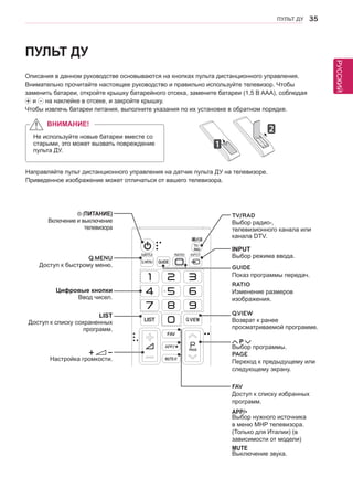 РУССКИЙ 
ПУЛЬТ ДУ 35 
ПУЛЬТ ДУ 
Описания в данном руководстве основываются на кнопках пульта дистанционного управления. 
Внимательно прочитайте настоящее руководство и правильно используйте телевизор. Чтобы 
заменить батареи, откройте крышку батарейного отсека, замените батареи (1,5 В AAA), соблюдая ￼ 
и на наклейке в отсеке, и закройте крышку. 
Чтобы извлечь батареи питания, выполните указания по их установке в обратном порядке. 
Направляйте пульт дистанционного управления на датчик пульта ДУ на телевизоре. 
Приведенное изображение может отличаться от вашего телевизора. 
ВНИМАНИЕ! 
Не используйте новые батареи вместе со 
старыми, это может вызвать повреждение 
пульта ДУ. 
SUBTITLE RATIO 
"11 
2./6 
PAGE 
(ПИТАНИЕ) 
Включение и выключение 
телевизора 
LIST 
Доступ к списку сохраненных 
программ. 
INPUT 
Выбор режима ввода. 
TV/RAD 
Выбор радио-, 
телевизионного канала или 
канала DTV. 
Q.VIEW 
Возврат к ранее 
просматриваемой программе. 
Цифровые кнопки 
Ввод чисел. 
FAV 
Доступ к списку избранных 
программ. 
APP/* Выбор нужного источника 
в меню MHP телевизора. 
(Только для Италии) (в 
зависимости от модели) 
MUTE 
Выключение звука. 
P 
Выбор программы. 
PAGE 
Переход к предыдущему или 
следующему экрану. 
+ - 
Настройка громкости. 
Q.MENU 
Доступ к быстрому меню. GUIDE 
Показ программы передач. 
RATIO 
Изменение размеров 
изображения. 
 