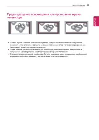 РУССКИЙ 
ОБСЛУЖИВАНИЕ 39 
yyЕсли на экране в течение длительного времени отображается неподвижное изображение, 
оно может «отпечататься» и оставить на экране постоянный след. На такое повреждение или 
прогорание не распространяется гарантия. 
yyЕсли в течение длительного времени для телевизора установлен формат изображения 4:3, 
изображение может прогореть на области экрана с черными полосками. 
yyДля предотвращения данной проблемы избегайте вывода на экран неподвижных изображений 
в течение длительного времени (2 часа или более для ЖК-телевизоров). 
Предотвращение повреждения или прогорания экрана 
телевизора 
 