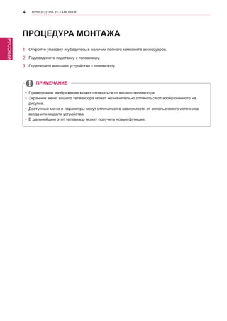 РУССКИЙ 
4 ПРОЦЕДУРА УСТАНОВКИ 
ПРОЦЕДУРА МОНТАЖА 
yyПриведенное изображение может отличаться от вашего телевизора. 
yyЭкранное меню вашего телевизора может незначительно отличаться от изображенного на 
рисунке. 
yyДоступные меню и параметры могут отличаться в зависимости от используемого источника 
входа или модели устройства. 
yyВ дальнейшем этот телевизор может получить новые функции. 
ПРИМЕЧАНИЕ 
1 Откройте упаковку и убедитесь в наличии полного комплекта аксессуаров. 
2 Подсоедините подставку к телевизору. 
3 Подключите внешнее устройство к телевизору. 
 