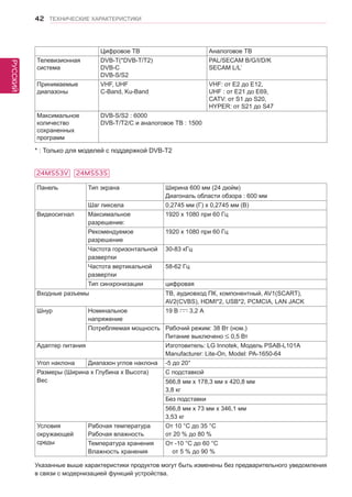 РУССКИЙ 
42 ТЕХНИЧЕСКИЕ ХАРАКТЕРИСТИКИ 
Панель Тип экрана Ширина 600 мм (24 дюйм) 
Диагональ области обзора : 600 мм 
Шаг пиксела 0,2745 мм (Г) x 0,2745 мм (В) 
Видеосигнал Максимальное 
разрешение: 
1920 x 1080 при 60 Гц 
Рекомендуемое 
разрешение 
1920 x 1080 при 60 Гц 
Частота горизонтальной 
развертки 
30-83 кГц 
Частота вертикальной 
развертки 
58-62 Гц 
Тип синхронизации цифровая 
Входные разъемы ТВ, аудиовход ПК, компонентный, AV1(SCART), 
AV2(CVBS), HDMI*2, USB*2, PCMCIA, LAN JACK 
Шнур Номинальное 
напряжение 
19 В 3,2 А 
Потребляемая мощность Рабочий режим: 38 Вт (ном.) 
Питание выключено 0,5 Вт 
Адаптер питания Изготовитель: LG Innotek, Модель PSAB-L101A 
Manufacturer: Lite-On, Model: PA-1650-64 
Угол наклона Диапазон углов наклона -5 до 20° 
Размеры (Ширина x Глубина x Высота) 
Вес 
С подставкой 
566,8 мм x 178,3 мм x 420,8 мм 
3,8 кг 
Без подставки 
566,8 мм x 73 мм x 346,1 мм 
3,53 кг 
Условия 
окружающей 
среды 
Рабочая температура 
Рабочая влажность 
От 10 °C до 35 °C 
от 20 % до 80 % 
Температура хранения 
Влажность хранения 
От -10 °C до 60 °C 
от 5 % до 90 % 
Указанные выше характеристики продуктов могут быть изменены без предварительного уведомления 
в связи с модернизацией функций устройства. 
Цифровое ТВ Аналоговое ТВ 
Телевизионная 
система 
DVB-T(*DVB-T/T2) 
DVB-C 
DVB-S/S2 
PAL/SECAM B/G/I/D/K 
SECAM L/L’ 
Принимаемые 
диапазоны 
VHF, UHF 
C-Band, Ku-Band 
VHF: от E2 до E12, 
UHF : от E21 до E69, 
CATV: от S1 до S20, 
HYPER: от S21 до S47 
Максимальное 
количество 
сохраненных 
программ 
DVB-S/S2 : 6000 
DVB-T/T2/C и аналоговое ТВ : 1500 
* : Только для моделей с поддержкой DVB-T2 
24MS53V 24MS53S 
 